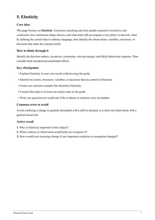Bonedeish Study Guide 7
5. Elasticity
Core idea
This page focuses on Elasticity. Economic reasoning asks how people respond to incentives and
constraints, how institutions shape choices, and what trade-offs accompany every policy or decision. Start
by defining the central idea in ordinary language, then identify the observations, variables, structures, or
decisions that make the concept useful.
How to think through it
Identify the decision makers, incentives, constraints, relevant margin, and likely behavioral response. Then
consider both intended and unintended effects.
Key checkpoints
• Explain Elasticity in your own words without using the guide.
• Identify two terms, structures, variables, or decisions that are central to Elasticity.
• Create one concrete example that illustrates Elasticity.
• Connect this topic to at least one earlier topic in the guide.
• Write one question you would ask if the evidence or situation were incomplete.
Common error to avoid
Avoid confusing a change in quantity demanded with a shift in demand, or a short-run observation with a
general causal rule.
Active recall
1. Why is Elasticity important in this subject?
2. What evidence or observation would help you recognize it?
3. How would your reasoning change if one important condition or assumption changed?
 