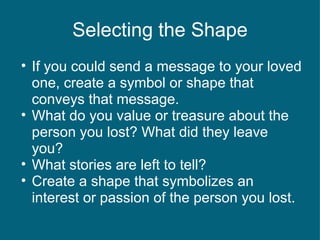Selecting the Shape If you could send a message to your loved one, create a symbol or shape that conveys that message. What do you value or treasure about the person you lost? What did they leave you? What stories are left to tell? Create a shape that symbolizes an interest or passion of the person you lost. 