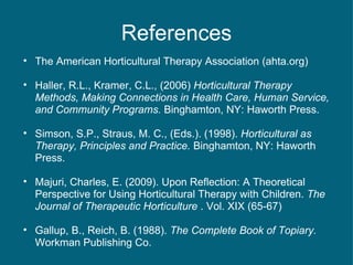 References The American Horticultural Therapy Association (ahta.org) Haller, R.L., Kramer, C.L., (2006)  Horticultural Therapy Methods, Making Connections in Health Care, Human Service, and Community Programs.  Binghamton, NY: Haworth Press. Simson, S.P., Straus, M. C., (Eds.). (1998).  Horticultural as Therapy, Principles and Practice.  Binghamton, NY: Haworth Press. Majuri, Charles, E. (2009). Upon Reflection: A Theoretical Perspective for Using Horticultural Therapy with Children.  The Journal of Therapeutic Horticulture  . Vol. XIX (65-67) Gallup, B., Reich, B. (1988).  The Complete Book of Topiary.  Workman Publishing Co. 