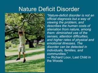 Nature Deficit Disorder “ Nature-deficit disorder is not an official diagnosis but a way of viewing the problem, and describes the human costs of alienation from nature, among them: diminished use of the senses, attention difficulties, and higher rates of physical and emotional illnesses. The disorder can be detected in individuals, families, and communities.” —  Richard Louv, Last Child in the Woods  