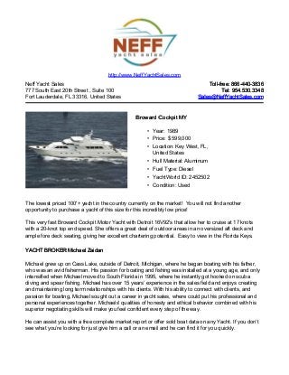 Neff Yacht Sales
777 South East 20th Street , Suite 100
Fort Lauderdale, FL 33316, United States
Toll-free: 866-440-3836Toll-free: 866-440-3836
Tel: 954.530.3348Tel: 954.530.3348
Sales@NeffYachtSales.comSales@NeffYachtSales.com
Broward Cockpit MYBroward Cockpit MY
• Year: 1989
• Price: $ 599,000
• Location: Key West, FL,
United States
• Hull Material: Aluminum
• Fuel Type: Diesel
• YachtWorld ID: 2452502
• Condition: Used
http://www.NeffYachtSales.com
The lowest priced 100'+ yacht in the country currently on the market! You will not find another
opportunity to purchase a yacht of this size for this incredibly low price!
This very fast Broward Cockpit Motor Yacht with Detroit 16V92's that allow her to cruise at 17 knots
with a 20-knot top end speed. She offers a great deal of outdoor areas in an oversized aft deck and
ample fore deck seating, giving her excellent chartering potential. Easy to view in the Florida Keys.
YACHT BROKER Michael ZaidanYACHT BROKER Michael Zaidan
Michael grew up on Cass Lake, outside of Detroit, Michigan, where he began boating with his father,
who was an avid fisherman. His passion for boating and fishing was installed at a young age, and only
intensified when Michael moved to South Florida in 1995, where he instantly got hooked on scuba
diving and spear fishing. Michael has over 15 years’ experience in the sales field and enjoys creating
and maintaining long term relationships with his clients. With his ability to connect with clients, and
passion for boating, Michael sought out a career in yacht sales, where could put his professional and
personal experiences together. Michaels' qualities of honesty and ethical behavior combined with his
superior negotiating skills will make you feel confident every step of the way.
He can assist you with a free complete market report or offer sold boat data on any Yacht. If you don’t
see what you’re looking for just give him a call or an email and he can find it for you quickly.
 