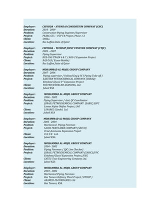 Employer: CHIYODA – HYUNDAI CONSORTIUM COMPANY (CHC)
Duration: 2010 - 2009
Position: Construction Piping Engineer/Supervisor
Project: PEARL GTL – FGP C4 Project, Phase 1-2
Client: SHELL
Location: Ras Laffan,State of Qatar
Employer: CHIYODA – TECHNIP JOINT VENTURE COMPANY (CTJV)
Duration: 2009 – 2007
Position: Piping Supervisor
Project: RGX-LNG TRAIN 6 & 7 / AKG-2 Expansion Project
Client: RAS GAS ( Exxon Mobile)
Location: Ras Laffan,State of Qatar
Employer: MOHAMMAD AL-MOJIL GROUP COMPANY
Duration: 2007 - 2006
Position: Piping supervisor / Utilized Eng’g IV ( Piping Take-off )
Project: EASTERN PETROCHEMICAL COMPANY (SHARQ)
EthyleneGlycol 3rd
Expansion Project
Client: FOSTER WHEELER-SAMSUNG, Ltd.
Location: Jubail KSA
Employer: MOHAMMAD AL-MOJIL GROUP COMPANY
Duration: 2006 - 2005
Position: Piping Supervisor / Asst. QC Coordinator
Project: JUBAIL PETROCHEMICAL COMPANY (SABIC) JUPC
Linear Alpha Olefins Project, LAO
Client: LINARCO (Linde) Ltd.
Location: Jubail KSA
Employer: MOHAMMAD AL-MOJIL GROUP COMPANY
Duration: 2005 - 2004
Position: Mechanical- Piping Foreman
Project: SAUDI FERTILIZER COMPANY (SAFCO)
UreaAmmonia Expansion Project
Client: U H D E Ltd.
Location: Jubail KSA.
Employer: MOHAMMAD AL-MOJIL GROUP COMPANY
Duration: 2004 - 2003
Position: Piping Foreman / (QC Line Checker)
Project: JUBAIL PETROCHEMICAL COMPANY (SABIC) JUPC
Ethylene/Glycol Expansion Project, JUEG
Client: SATEC-Toyo Engineering Company Ltd.
Location: Jubail KSA
Employer: MOHAMMAD AL-MOJIL GROUP COMPANY
Duration: 2003 - 2002
Position: Mechanical Piping Foreman
Project: Ras Tanura Refinery Plant Project ( RTRUP )
Client: ARAMCO-FLOURDANIEL Ltd.
Location: Ras Tanura, KSA.
 
