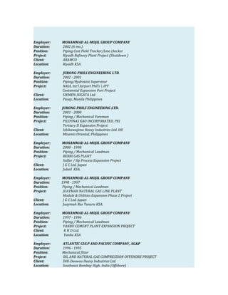 Employer: MOHAMMAD AL-MOJIL GROUP COMPANY
Duration: 2002 (6 mo.)
Position: Piping Cost Field Tracker/Line checker
Project: Riyadh Refinery Plant Project (Shutdown )
Client: ARAMCO
Location: Riyadh KSA
Employer: JURONG-PHILS ENGINEERING LTD.
Duration: 2002 - 2001
Position: Piping/Hydrotest Supervisor
Project: NAIA, Int’l Airport Phil’s  IPT
Centennial Expansion Port Project
Client: SIEMEN-NIGATA Ltd.
Location: Pasay, Manila Philippines
Employer: JURONG-PHILS ENGINEERING LTD.
Duration: 2001 - 2000
Position: Piping / Mechanical Foreman
Project: PILIPINAS KAO INCORPORATED, PKI
Tertiary II Expansion Project
Client: Ishikawajima Heavy Industries Ltd. IHI
Location: Misamis Oriental, Philippines
Employer: MOHAMMAD AL-MOJIL GROUP COMPANY
Duration: 2000 - 1998
Position: Piping / Mechanical Leadman
Project: BERRI GAS PLANT
Sulfur / Hp Process Expansion Project
Client: J G C Ltd.-Japan
Location: Jubail KSA.
Employer: MOHAMMAD AL-MOJIL GROUP COMPANY
Duration: 1998 - 1997
Position: Piping / Mechanical Leadman
Project: JUAYMAH NATURAL GAS LINE PLANT
Module & Utilities Expansion Phase 2 Project
Client: J G C Ltd.-Japan
Location: Juaymah Ras Tanura KSA.
Employer: MOHAMMAD AL-MOJIL GROUP COMPANY
Duration: 1997 - 1996
Position: Piping / Mechanical Leadman
Project: YANBU CEMENT PLANT EXPANSION PROJECT
Client: K H D Ltd.
Location: Yanbu KSA
Employer: ATLANTIC GULP AND PACIFIC COMPANY, AG&P
Duration: 1996 - 1995
Position: Mechanical fitter
Project: OIL AND NATURAL GAS COMPRESSION OFFSHORE PROJECT
Client: DHI-Daewoo Heavy Industries Ltd.
Location: Southeast Bombay High, India (Offshore)
 