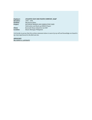 Employer: ATLANTIC GULP AND PACIFIC COMPANY, AG&P
Duration: 1995 - 1994
Position: Mechanical fitter
Project: BATANGAS MARINE AND FABRICATION YARD
Fabrication and Hook-up (ONGC) Project
Client: Kawasaki Heavy Industries Ltd. KHI
Location: Bauan Batangas Philippines
I do hereby to pursue that the written statement above is sworn by my will and knowledge are based in
my truly experienced in the field and site.
APPLICANT:
MR. RANDY A. LAPUHAPU
 