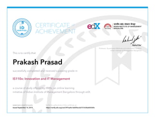 Professor, Quantitative Methods and Information Systems
Indian Institute of Management Bangalore
Rahul De’
VERIFIED CERTIFICATE Verify the authenticity of this certificate at
CERTIFICATE
ACHIEVEMENT
of
VERIFIED
ID
This is to certify that
Prakash Prasad
successfully completed and received a passing grade in
IS110x: Innovation and IT Management
a course of study offered by IIMBx, an online learning
initiative of Indian Institute of Management Bangalore through edX.
Issued September 10, 2015 https://verify.edx.org/cert/297aa4e1def24eccb215163beb052d5c
 