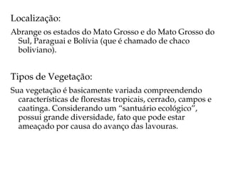 Localização:
Abrange os estados do Mato Grosso e do Mato Grosso do 
 Sul, Paraguai e Bolívia (que é chamado de chaco 
 boliviano).


Tipos de Vegetação:
Sua vegetação é basicamente variada compreendendo 
  características de florestas tropicais, cerrado, campos e 
  caatinga. Considerando um “santuário ecológico”, 
  possui grande diversidade, fato que pode estar 
  ameaçado por causa do avanço das lavouras.
 