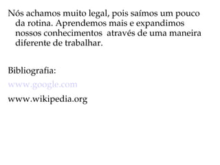Nós achamos muito legal, pois saímos um pouco 
 da rotina. Aprendemos mais e expandimos 
 nossos conhecimentos  através de uma maneira 
 diferente de trabalhar.


Bibliografia:
www.google.com
www.wikipedia.org
 
