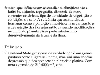 fatores  que influenciam as condições climáticas são a 
  latitude, altitude, topografia, distancia do mar, 
  correntes oceânicas, tipo de densidade de vegetação e 
  condições do solo. A evidência que as atividades 
  humanas como a poluição atmosférica, a urbanização e 
  a devastação das florestas estão causando modificações 
  no clima do planeta e isso pode interferir no 
  desenvolvimento da fauna e da flora.


Definição:
O Pantanal Mato­grossense na verdade não é um grande 
  pântano como sugere seu nome, mas sim uma enorme 
  depressão que fica no norte da planície e platina. Com 
  uma extensão de 240.000 km2, e no 
 