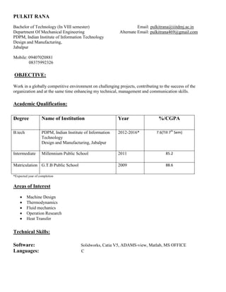 PULKIT RANA
Bachelor of Technology (In VIII semester) Email: pulkitrana@iiitdmj.ac.in
Department Of Mechanical Engineering Alternate Email: pulkitrana469@gmail.com
PDPM, Indian Institute of Information Technology
Design and Manufacturing,
Jabalpur
Mobile: 09407020881
08375992326
OBJECTIVE:
Work in a globally competitive environment on challenging projects, contributing to the success of the
organization and at the same time enhancing my technical, management and communication skills.
Academic Qualification:
Degree Name of Institution Year %/CGPA
B.tech PDPM, Indian Institute of Information
Technology
Design and Manufacturing, Jabalpur
2012-2016* 7.6(Till 7th
Sem)
Intermediate Millennium Public School 2011 85.2
Matriculation G.T.B Public School 2009 88.6
*Expected year of completion
Areas of Interest
 Machine Design
 Thermodynamics
 Fluid mechanics
 Operation Research
 Heat Transfer
Technical Skills:
Software: Solidworks, Catia V5, ADAMS-view, Matlab, MS OFFICE
Languages: C
 