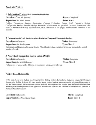 Academic Projects
1. Fabrication Project: Heat Sustaining Lunch-Box
Duration: 5th
and 6th Semester Status: Completed
Supervisor: Mr. Saket Saurav Team Size: 5
Problem Formulation, Concept Generation, Concept Evaluation, Design Brief, Parametric Design,
Configuration Design, Detailed Design, Prototype, presentations are prepared (included PowerPoint slide
shows, CAD Models (Catia), documentation, etc.), fabrication of the project and the model submitted to the
institute.
2. Optimization of Crank Angles to reduce Excitation Forces and Moments in Engines
Duration: 6th Semester Status: Completed
Supervisor: Dr. Sunil Agrawal Team Size: 2
Optimization of Crank Angles using Genetic Algorithm to reduce excitation forces and moments for smooth
running of crank.
3. Analysis of Suspension System suing ANSYS
Duration: 6th Semester Status: Completed
Supervisor: Dr. M. Zahid Ansari Team Size: 2
Full analysis of spring under different circumstances using Ansys software.
Project Based Internship
In this project, we have studied about Regenerative Braking System. Our detailed study was focused on Hydraulic
Regenerative Braking Systems. We have studied about various braking system presently being used in vehicles. In
this we have studied and compared various types of accumulators and pumps. We performed mathematical
modeling of Bladder type and Piston type HRBS Accumulator. We also did Simulink on SimHydraulics (Matlab) of
Hydraulic Actuation System.
Duration: 7th Semester Status: Completed
Supervisor: Prof. Vijay Kumar Gupta Team Size: 2
 