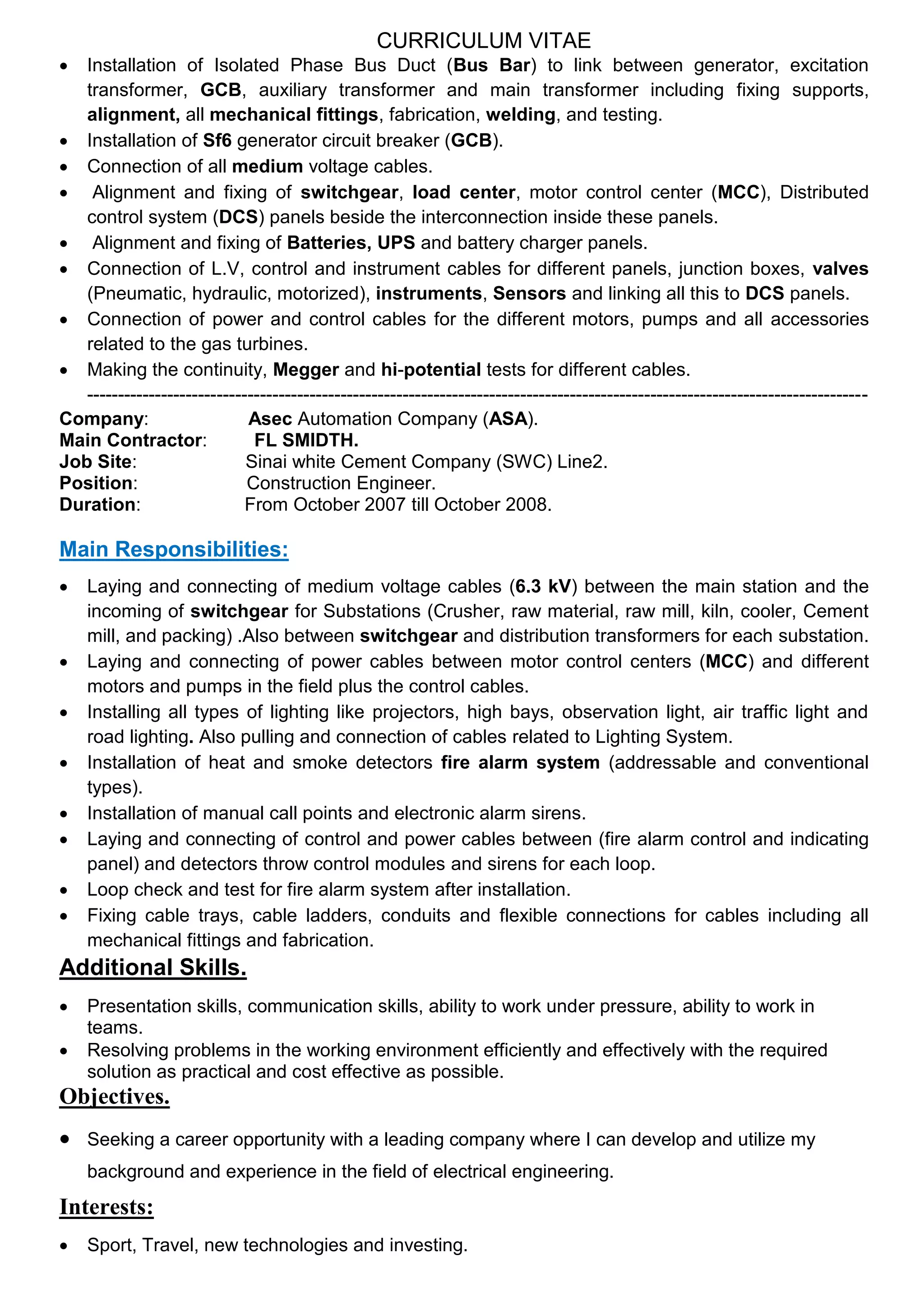CURRICULUM VITAE
 Installation of Isolated Phase Bus Duct (Bus Bar) to link between generator, excitation
transformer, GCB, auxiliary transformer and main transformer including fixing supports,
alignment, all mechanical fittings, fabrication, welding, and testing.
 Installation of Sf6 generator circuit breaker (GCB).
 Connection of all medium voltage cables.
 Alignment and fixing of switchgear, load center, motor control center (MCC), Distributed
control system (DCS) panels beside the interconnection inside these panels.
 Alignment and fixing of Batteries, UPS and battery charger panels.
 Connection of L.V, control and instrument cables for different panels, junction boxes, valves
(Pneumatic, hydraulic, motorized), instruments, Sensors and linking all this to DCS panels.
 Connection of power and control cables for the different motors, pumps and all accessories
related to the gas turbines.
 Making the continuity, Megger and hi-potential tests for different cables.
------------------------------------------------------------------------------------------------------------------------------
Company: Asec Automation Company (ASA).
Main Contractor: FL SMIDTH.
Job Site: Sinai white Cement Company (SWC) Line2.
Position: Construction Engineer.
Duration: From October 2007 till October 2008.
Main Responsibilities:
 Laying and connecting of medium voltage cables (6.3 kV) between the main station and the
incoming of switchgear for Substations (Crusher, raw material, raw mill, kiln, cooler, Cement
mill, and packing) .Also between switchgear and distribution transformers for each substation.
 Laying and connecting of power cables between motor control centers (MCC) and different
motors and pumps in the field plus the control cables.
 Installing all types of lighting like projectors, high bays, observation light, air traffic light and
road lighting. Also pulling and connection of cables related to Lighting System.
 Installation of heat and smoke detectors fire alarm system (addressable and conventional
types).
 Installation of manual call points and electronic alarm sirens.
 Laying and connecting of control and power cables between (fire alarm control and indicating
panel) and detectors throw control modules and sirens for each loop.
 Loop check and test for fire alarm system after installation.
 Fixing cable trays, cable ladders, conduits and flexible connections for cables including all
mechanical fittings and fabrication.
Additional Skills.
 Presentation skills, communication skills, ability to work under pressure, ability to work in
teams.
 Resolving problems in the working environment efficiently and effectively with the required
solution as practical and cost effective as possible.
Objectives.
 Seeking a career opportunity with a leading company where I can develop and utilize my
background and experience in the field of electrical engineering.
Interests:
 Sport, Travel, new technologies and investing.
 