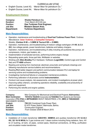 CURRICULUM VITAE
 English Course, Level A3, ‘’Manar Masr for petroleum Co.’’
 English Course, Level A4, ‘’Manar Masr for petroleum Co.’’
Employment History
Company: Khalda Petroleum Co.
Duration: From March 2010 till now.
Position: Gas Turbines First Engineer.
Job Site: Western Desert Area.
Department: Turbines Department.
Main Responsibilities:
 Operation, maintenance and troubleshooting of Dual fuel Turbines Power Plant .Turbines
Manufacture: Solar Turbines, a Caterpillar Company.
Models: (Centaur # 40 --- 3.5MW & Taurus # 60 --- 5.5MW).
 Operation, maintenance, and troubleshooting of medium voltage switchgear (11 KV. & 3.3
KV), low voltage panels, power transformers, batteries and battery chargers.
 Operation, maintenance, and troubleshooting of utility including all auxiliaries like pumps, air
compressors, motors, gas heaters, etc…
 Implementation of scheduled services, performing turbine engine change
 Requesting spare parts, throw part lists, McMaster or websites.
 Working with Allen-Bradley PLC Hardware / Software (Logix5000, Control Logix and Control
Net) and TT 4000 software.
 Reading and working from mechanical, electrical, pneumatic and hydraulic drawings and
following manufacturer service bulletins and recommendations.
 Reading PLC ladder diagram and perform communication between PLC and laptop for
servicing turbine and troubleshooting problems.
 Investigating mechanical failures or unexpected maintenance problems.
 Performing calibration of all process control instrumentation.
 Conduct root cause analysis, risk assessments, and incident investigations at power plant.
 Improving safety criteria's, considering operations reliability, availability and productivity of
plant and equipment.
 Performing the retrofits and engine updates.
-----------------------------------------------------------------------------------------------------------------------------
Company: Misr Company for Mechanical and Electrical Projects (Kahromika).
Main Contractor: TOYOTA TSUSHO Corporation & TOSHIBA Plant Systems and Services
Corporation (TTC-TPSC) & MITSUBISHI HEAVY INDUSTRIES, LTD. (MHI) & TAKASAGO
MACHINERY WORKS.
Project: 750 MW Combined Cycle Power Plant.
Job Site: El ATF Power Station, Mahmodia, Behira.
Position: Construction Engineer.
Duration: From October 2008 till March 2010
Main Responsibilities:
 Installation of 3 (main transformer 220/21KV, 300MVA and auxiliary transformer 21/ 6.3-6.3
KV, 32/ 16-16 MVA) for 2 gas turbines and 1 steam turbine including fixing radiators, fans, HV
& LV bushing, oil tank, oil pipes, conduit pipes, Electrical connections, oil filling, purification
and circulation inside transformer.
 