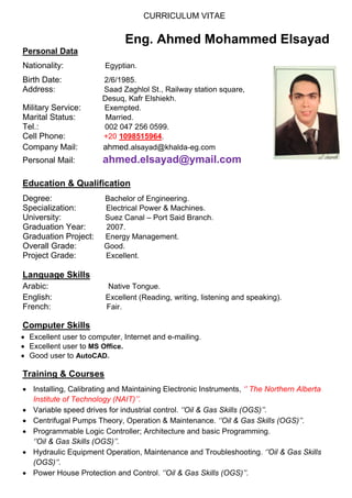 CURRICULUM VITAE
Eng. Ahmed Mohammed Elsayad
Personal Data
Nationality: Egyptian.
Birth Date: 2/6/1985.
Address: Saad Zaghlol St., Railway station square,
Desuq, Kafr Elshiekh.
Military Service: Exempted.
Marital Status: Married.
Tel.: 002 047 256 0599.
Cell Phone: +20 1098515964.
Company Mail: ahmed.alsayad@khalda-eg.com
Personal Mail: ahmed.elsayad@ymail.com
Education & Qualification
Degree: Bachelor of Engineering.
Specialization: Electrical Power & Machines.
University: Suez Canal – Port Said Branch.
Graduation Year: 2007.
Graduation Project: Energy Management.
Overall Grade: Good.
Project Grade: Excellent.
Language Skills
Arabic: Native Tongue.
English: Excellent (Reading, writing, listening and speaking).
French: Fair.
Computer Skills
 Excellent user to computer, Internet and e-mailing.
 Excellent user to MS Office.
 Good user to AutoCAD.
Training & Courses
 Installing, Calibrating and Maintaining Electronic Instruments, ‘’ The Northern Alberta
Institute of Technology (NAIT)’’.
 Variable speed drives for industrial control. ‘’Oil & Gas Skills (OGS)’’.
 Centrifugal Pumps Theory, Operation & Maintenance. ‘’Oil & Gas Skills (OGS)’’.
 Programmable Logic Controller; Architecture and basic Programming.
‘’Oil & Gas Skills (OGS)’’.
 Hydraulic Equipment Operation, Maintenance and Troubleshooting. ‘’Oil & Gas Skills
(OGS)’’.
 Power House Protection and Control. ‘’Oil & Gas Skills (OGS)’’.
 