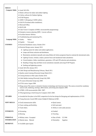 SKILLS 
Computer Skills: 
 AutoCAD (2D). 
 Dialux software for indoor and outdoor lighting. 
 Calclux software for Outdoor lighting. 
 ETAP Program. 
 ADOC 5 (Designing of ADSS cables). 
 SAG10 (Overhead cables installation). 
 Microsoft Office. 
 MATLAB. 
 Code Vision C Compiler (ATMEL microcontroller programming). 
 Enterprise resource planning (ERP) - Lawson software. 
 Excellent Internet Abilities. 
 Troubleshooting and maintaining PCs. 
Language Skills: 
 Arabic: Native 
 English: Very good 
COURSES 
 Electrical Installation course, October 2014 
 Electrical Design course, January 2014 
 Lighting system for indoor and outdoor applications. 
 Lamps and fixture selection and distribution. 
 Illumination calculation manually and using (Dialux & Calclux programs) based on national & international codes. 
 Lighting Circuits, switches, sockets, junction boxes and mechanical loads calculations. 
 Circuit breakers, Cables, transformers, generators, ATS and UPS selection and calculations. 
 Handling Voltage drop and Short circuit calculations manually and using ETAP Program. 
 Earthing and lightening systems. 
 AutoCAD (2D), January 2014. 
 Cable Design and Manufacturing February, March 2011. 
 Quality control training (Elsewedy Group) March 2011. 
 Corning Seminar on fiber optics October 2010. 
 Cable Builder training (Elsewedy Group) July 2009. 
 5S course (Elsewedy Group) may 2009. 
 CCNA course August 2008. 
 Slang course (The course is oriented to business terminology and American accent. The course covered the vocabulary used at work, marketing, meetings, abbreviations, advertising and computer) 2008. 
 ATMEL AVR microcontroller 2006 / 2007. 
 VB programming at Arab Group for Computer (AGC) 2005. 
AWARDS 
 Awarded the first place in the IEEE competition for the best design for Designing and implementation of VCO. 
 Young Innovator Award 2008 winner (Nahdet El Mahrosa) & IMC. 
SOFT SKILLS 
 Good communication skills. 
 Team working and flexibility. 
 Teach others. 
 Quick learner. 
 Self motivated. 
 Ability to work under pressure. 
INTERESTS 
 Swimming 
 Drawing 
 Football 
 Traveling 
PERSONAL INFORMATION 
 Military status: Exempted 
 Marital status: Married 
 Date of birth: 3/2/1986 
 Nationality: Egyptian 
REFRENCE 
 Available upon request. 
