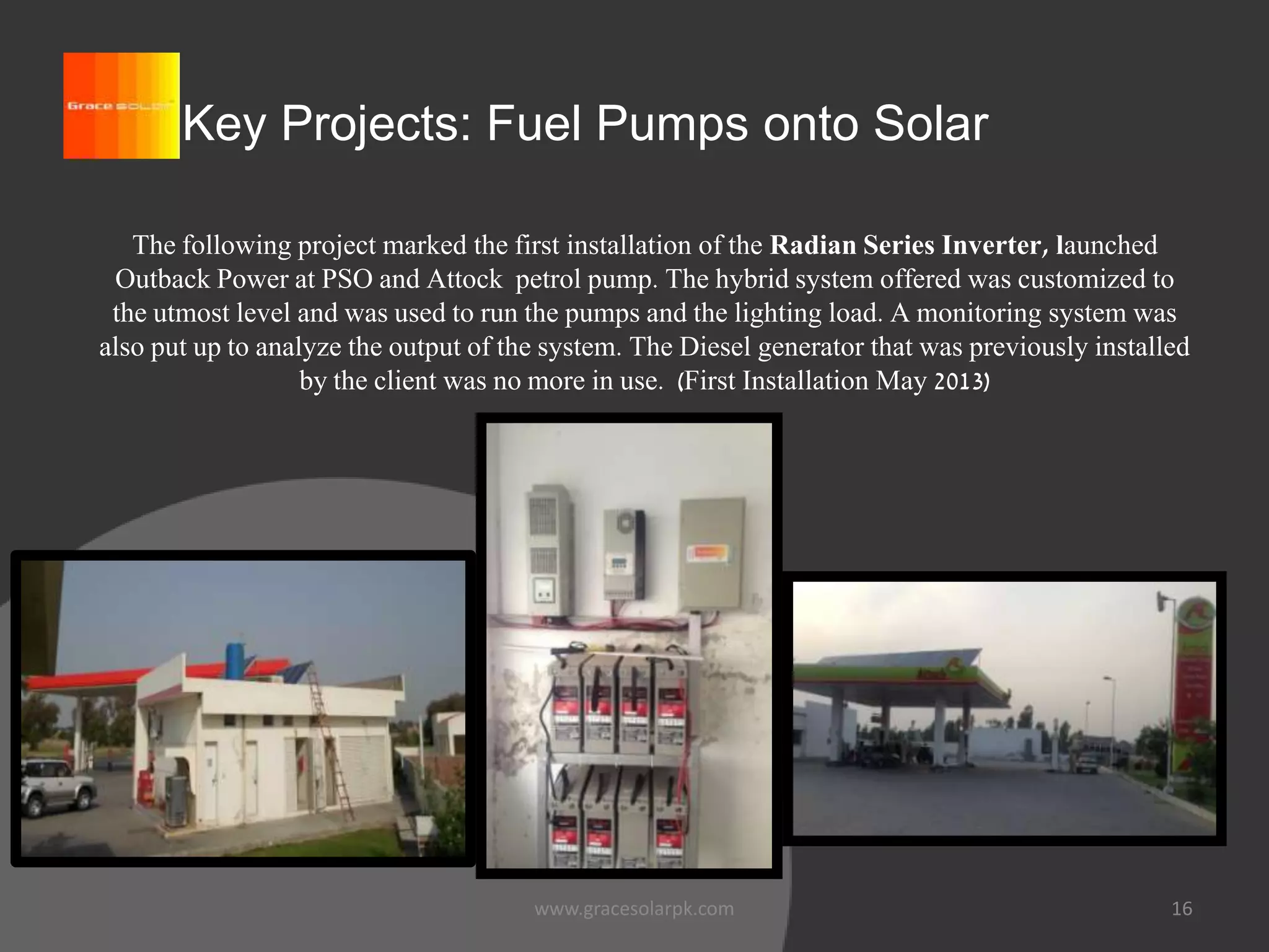 16
Key Projects: Fuel Pumps onto Solar
The following project marked the first installation of the Radian Series Inverter, launched
Outback Power at PSO and Attock petrol pump. The hybrid system offered was customized to
the utmost level and was used to run the pumps and the lighting load. A monitoring system was
also put up to analyze the output of the system. The Diesel generator that was previously installed
by the client was no more in use. (First Installation May 2013)
www.gracesolarpk.com
 