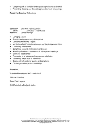 • Complying with all company and legislative procedures at all times
• Presenting, dressing and decorating properties ready for viewings
Reason for Leaving: Redundancy
Company: Olan Mills Holding Limited
Dates: April 2003 - August 2006
Position: Centre Manager
• Managing a team
• Smooth day-to-day running of the centre
• Constantly hit Monthly Targets
• Monitoring all staff including absences and day-to-day supervision
• Conducting staff reviews
• Completing accounts for the studio and wages
• Attending all relevant courses and all management meetings
• Stock and credit control
• The closing of all sales ensuring customer satisfaction
• Maintaining a high level of staff moral
• Dealing with all customer queries and complaints
• Obtaining excellent product knowledge
Education
Business Management NVQ Levels 1 & 2
National Licensing
Basic Food Hygiene
8 CSEs including English & Maths
This CV has been produced by Red Recruitment Partnership Ltd.
All introductions are subject to our standard terms of business unless prior agreement has been made.
Red Recruitment, Units 5 & 6 Colston Tower, Colston Avenue, Bristol, BS1 4UB Tel: 0117 317 7700
www.red-recruitment.com
 