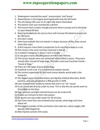 www.tnpscquestionpapers.com
Page 1
1. Shakespeare invented the word ‘ assassination’ and ‘bump’.
2. Stewardesses is the longest word typed with only the left hand.
3. The ant always falls over on its right side when intoxicated.
4. The electric chair was invented by a dentist.
5. The human heart creates enough pressure when it pumps out to the body
to squirt blood 30 feet.
6. Wearing headphones for just an hour will increase the bacteria in your ear
By 700 times.
7. Ants don’t sleep.
8. Owls have eyeballs that are tubular in shape, because of this, they cannot
move their eyes.
9. A bird requires more food in proportion to its size than a baby or a cat.
10.The mouse is the most common mammal in the US.
11.A newborn kangaroo is about 1 inch in length.
12.A cow gives nearly 200,000 glasses of milk in her lifetime.
13.The Canary Islands were not named for a bird called a canary. They were
named after a breed of large dogs. The Latin name was Canariae insulae –
“Island of Dogs.”
14.There are 701 types of pure breed dogs.
15.A polecat is not a cat. It is a nocturnal European weasel.
16.The animal responsible for the most human deaths world-wide is the
mosquito.
17.The biggest pig in recorded history was Big Boy of Black Mountain, North
Carolina, who was weighed at 1,904 pounds in 1939.
18.Cats respond most readily to names that end in an “ee” sound.
19.A cat cannot see directly under its nose. This is why the cat cannot seem to
find tidbits on the floor.
20.Pigs, walruses and light-colored horses can be sunburned.
21.Snakes are immune to their own poison.
22.An iguana can stay under water for 28 minutes.
23.Cats have more than one hundred vocal sounds, while dogs only have
about ten.
24.The biggest member of the cat family is the male lion, which weighs 528
pounds (240 kilograms).
25.Most lipstick contains fish scales.
www.tnpscquestionpapers.com
 