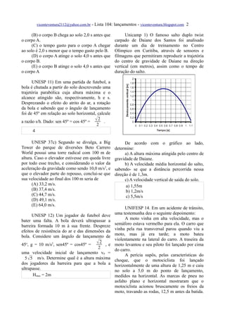 vicenteventura2112@yahoo.com.br - Lista 104: lançamentos - vicenteventura.blogspot.com 2

      (B) o corpo B chega ao solo 2,0 s antes que          Unicamp 1) O famoso salto duplo twist
o corpo A.                                           carpado de Daiane dos Santos foi analisado
      (C) o tempo gasto para o corpo A chegar        durante um dia de treinamento no Centro
ao solo é 2,0 s menor que o tempo gasto pelo B.      Olímpico em Curitiba, através de sensores e
      (D) o corpo A atinge o solo 4,0 s antes que    filmagens que permitiram reproduzir a trajetória
o corpo B.                                           do centro de gravidade de Daiane na direção
      (E) o corpo B atinge o solo 4,0 s antes que    vertical (em metros), assim como o tempo de
o corpo A                                            duração do salto.

      UNESP 11) Em uma partida de futebol, a
bola é chutada a partir do solo descrevendo uma
trajetória parabólica cuja altura máxima e o
alcance atingido são, respectivamente, h e s.
Desprezando o efeito do atrito do ar, a rotação
da bola e sabendo que o ângulo de lançamento
foi de 45º em relação ao solo horizontal, calcule
a razão s/h. Dado: sen 45º = cos 45º =
                                        2 .
                                         2
       4

      UNESP 37c) Segundo se divulga, a Big                 De acordo com o gráfico ao lado,
Tower do parque de diversões Beto Carrero            determine:
World possui uma torre radical com 100 m de                a) A altura máxima atingida pelo centro de
altura. Caso o elevador estivesse em queda livre     gravidade de Daiane.
por todo esse trecho, e considerando o valor da            b) A velocidade média horizontal do salto,
aceleração da gravidade como sendo 10,0 m/s2, e      sabendo- se que a distância percorrida nessa
que o elevador parte do repouso, conclui-se que      direção é de 1,3m.
sua velocidade ao final dos 100 m seria de                 c) A velocidade vertical de saída do solo.
      (A) 33,2 m/s.                                         a) 1,55m
      (B) 37,4 m/s.                                         b) 1,2m/s
      (C) 44,7 m/s.                                         c) 5,5m/s
      (D) 49,1 m/s.
      (E) 64,0 m/s.
                                                           UNIFESP 14. Em um acidente de trânsito,
       UNESP 12) Um jogador de futebol deve          uma testemunha deu o seguinte depoimento:
bater uma falta. A bola deverá ultrapassar a               A moto vinha em alta velocidade, mas o
barreira formada 10 m à sua frente. Despreze         semáforo estava vermelho para ela. O carro que
efeitos de resistência do ar e das dimensões da      vinha pela rua transversal parou quando viu a
bola. Considere um ângulo de lançamento de           moto, mas já era tarde; a moto bateu
                                                     violentamente na lateral do carro. A traseira da
45o, g = 10 m/s2, sen45º = cos45º =
                                        2 , e       moto levantou e seu piloto foi lançado por cima
                                         2           do carro.
uma velocidade inicial de lançamento v0 =
                                                           A perícia supôs, pelas características do
  5  5 m/s. Determine qual é a altura máxima        choque, que o motociclista foi lançado
dos jogadores da barreira para que a bola a          horizontalmente de uma altura de 1,25 m e caiu
ultrapasse.                                          no solo a 5,0 m do ponto de lançamento,
       Hmax = 2m                                     medidos na horizontal. As marcas de pneu no
                                                     asfalto plano e horizontal mostraram que o
                                                     motociclista acionou bruscamente os freios da
                                                     moto, travando as rodas, 12,5 m antes da batida.
 