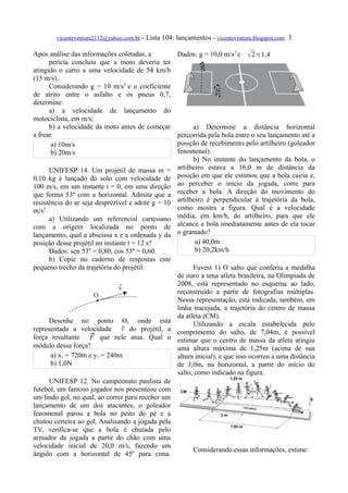 vicenteventura2112@yahoo.com.br - Lista 104: lançamentos - vicenteventura.blogspot.com 3

Após análise das informações coletadas, a            Dados: g = 10,0 m/s2 e     2=1,4
      perícia concluiu que a moto deveria ter
atingido o carro a uma velocidade de 54 km/h
(15 m/s).
      Considerando g = 10 m/s2 e o coeficiente
de atrito entre o asfalto e os pneus 0,7,
determine:
      a) a velocidade de lançamento do
motociclista, em m/s;
      b) a velocidade da moto antes de começar             a) Determine a distância horizontal
a frear.                                             percorrida pela bola entre o seu lançamento até a
       a) 10m/s                                      posição de recebimento pelo artilheiro (goleador
       b) 20m/s                                      fenomenal).
                                                           b) No instante do lançamento da bola, o
      UNIFESP 14. Um projétil de massa m =           artilheiro estava a 16,0 m de distância da
0,10 kg é lançado do solo com velocidade de          posição em que ele estimou que a bola cairia e,
100 m/s, em um instante t = 0, em uma direção        ao perceber o início da jogada, corre para
que forma 53º com a horizontal. Admita que a         receber a bola. A direção do movimento do
resistência do ar seja desprezível e adote g = 10    artilheiro é perpendicular à trajetória da bola,
m/s2.                                                como mostra a figura. Qual é a velocidade
      a) Utilizando um referencial cartesiano        média, em km/h, do artilheiro, para que ele
com a origem localizada no ponto de                  alcance a bola imediatamente antes de ela tocar
lançamento, qual a abscissa x e a ordenada y da      o gramado?
posição desse projétil no instante t = 12 s?                a) 40,0m
      Dados: sen 53º = 0,80; cos 53º = 0,60.                b) 20,2km/h
      b) Copie no caderno de respostas este
pequeno trecho da trajetória do projétil:              Fuvest 1) O salto que conferiu a medalha
                                                 de ouro a uma atleta brasileira, na Olimpíada de
                                                 2008, está representado no esquema ao lado,
                                                 reconstruído a partir de fotografias múltiplas.
                                                 Nessa representação, está indicada, também, em
                                                 linha tracejada, a trajetória do centro de massa
                                                 da atleta (CM).
     Desenhe no ponto O, onde está                     Utilizando a escala estabelecida pelo
                               v
representada a velocidade  do projétil, a comprimento do salto, de 7,04m, é possível
força resultante  que nele atua. Qual o estimar que o centro de massa da atleta atingiu
                    F
módulo dessa força?                              uma altura máxima de 1,25m (acima de sua
      a) x1 = 720m e y1 = 240m                   altura inicial), e que isso ocorreu a uma distância
      b) 1,0N                                    de 3,0m, na horizontal, a partir do início do
                                                 salto, como indicado na figura.
     UNIFESP 12. No campeonato paulista de
futebol, um famoso jogador nos presenteou com
um lindo gol, no qual, ao correr para receber um
lançamento de um dos atacantes, o goleador
fenomenal parou a bola no peito do pé e a
chutou certeira ao gol. Analisando a jogada pela
TV, verifica-se que a bola é chutada pelo
armador da jogada a partir do chão com uma
velocidade inicial de 20,0 m/s, fazendo um
                                                       Considerando essas informações, estime:
ângulo com a horizontal de 45º para cima.
 