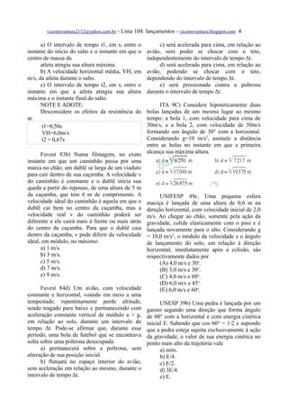 vicenteventura2112@yahoo.com.br - Lista 104: lançamentos - vicenteventura.blogspot.com 4

      a) O intervalo de tempo t1, em s, entre o           c) será acelerada para cima, em relação ao
instante do início do salto e o instante em que o    avião, sem poder se chocar com o teto,
centro de massa da                                   independentemente do intervalo de tempo Δt.
      atleta atingiu sua altura máxima.                   d) será acelerada para cima, em relação ao
      b) A velocidade horizontal média, VH, em       avião, podendo se chocar com o teto,
m/s, da atleta durante o salto.                      dependendo do intervalo de tempo Δt.
      c) O intervalo de tempo t2, em s, entre o           e) será pressionada contra a poltrona
instante em que a atleta atingiu sua altura          durante o intervalo de tempo Δt.
máxima e o instante final do salto.
      NOTE E ADOTE:                                    ITA 9C) Considere hipoteticamente duas
      Desconsidere os efeitos da resistência do   bolas lançadas de um mesmo lugar ao mesmo
ar.                                               tempo: a bola 1, com velocidade para cima de
       t1=0,50s                                   30m/s, e a bola 2, com velocidade de 50m/s
       VH=6,0m/s                                  formando um ângulo de 30° com a horizontal.
       t2 ≅ 0,67s                                 Considerando g=10 m/s2, assinale a distância
                                                  entre as bolas no instante em que a primeira
      Fuvest 83b) Numa filmagem, no exato alcança sua máxima altura.
instante em que um caminhão passa por uma
marca no chão, um dublê se larga de um viaduto
para cair dentro de sua caçamba. A velocidade v
do caminhão é constante e o dublê inicia sua
queda a partir do repouso, de uma altura de 5 m
da caçamba, que tem 6 m de comprimento. A              UNIFESP 49c. Uma pequena esfera
velocidade ideal do caminhão é aquela em que o maciça é lançada de uma altura de 0,6 m na
dublê cai bem no centro da caçamba, mas a direção horizontal, com velocidade inicial de 2,0
velocidade real v do caminhão poderá ser m/s. Ao chegar ao chão, somente pela ação da
diferente e ele cairá mais à frente ou mais atrás gravidade, colide elasticamente com o piso e é
do centro da caçamba. Para que o dublê caia lançada novamente para o alto. Considerando g
dentro da caçamba, v pode diferir da velocidade = 10,0 m/s2, o módulo da velocidade e o ângulo
ideal, em módulo, no máximo:                      de lançamento do solo, em relação à direção
      a) 1 m/s.                                   horizontal, imediatamente após a colisão, são
      b) 3 m/s.                                   respectivamente dados por
      c) 5 m/s.                                        (A) 4,0 m/s e 30o.
      d) 7 m/s.                                        (B) 3,0 m/s e 30o.
      e) 9 m/s.                                        (C) 4,0 m/s e 60o.
                                                       (D) 6,0 m/s e 45o.
      Fuvest 84d) Um avião, com velocidade             (E) 6,0 m/s e 60o.
constante e horizontal, voando em meio a uma
tempestade, repentinamente perde altitude,             UNESP 39b) Uma pedra é lançada por um
sendo tragado para baixo e permanecendo com garoto segundo uma direção que forma ângulo
aceleração constante vertical de módulo a > g, de 60° com a horizontal e com energia cinética
em relação ao solo, durante um intervalo de inicial E. Sabendo que cos 60° = 1/2 e supondo
tempo Δt. Pode-se afirmar que, durante esse que a pedra esteja sujeita exclusivamente à ação
período, uma bola de futebol que se encontrava da gravidade, o valor de sua energia cinética no
solta sobre uma poltrona desocupada:              ponto mais alto da trajetória vale
      a) permanecerá sobre a poltrona, sem             a) zero.
alteração de sua posição inicial.                      b) E/4.
      b) flutuará no espaço interior do avião,         c) E/2.
sem aceleração em relação ao mesmo, durante o          d) 3E/4.
intervalo de tempo Δt.                                 e) E.
 