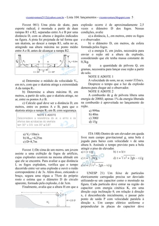 vicenteventura2112@yahoo.com.br - Lista 104: lançamentos - vicenteventura.blogspot.com 5

      Fuvest 061) Uma pista de skate, para            explosão ocorre é de aproximadamente 2,5
esporte radical, é montada a partir de duas           vezes o diâmetro D dos fogos. Nessas
rampas R1 e R2, separadas entre A e B por uma         condições, avalie
distância D, com as alturas e ângulos indicados             a) a distância, L, em metros, entre os fogos
na figura. A pista foi projetada de tal forma que     e o observador.
um skatista, ao descer a rampa R1, salta no ar,             b) o diâmetro D, em metros, da esfera
atingindo sua altura máxima no ponto médio            formada pelos fogos.
entre A e B, antes de alcançar a rampa R2.                  c) a energia E, em joules, necessária para
                                                      enviar o rojão até a altura da explosão,
                                                      considerando que ele tenha massa constante de
                                                      0,3kg.
                                                            d)        a quantidade de pólvora Q, em
                                                      gramas, necessária para lançar esse rojão a partir
                                                      do solo.
                                                            NOTE E ADOTE 1
      a) Determine o módulo da velocidade VA,               A velocidade do som, no ar, vsom≈333m/s.
em m/s, com que o skatista atinge a extremidade             Despreze o tempo que a luz da explosão
A da rampa R1.                                        demora para chegar até o observador.
      b) Determine a altura máxima H, em                    NOTE E ADOTE 2
metros, a partir do solo, que o skatista atinge, no         A combustão de g de pólvora libera uma
ar, entre os pontos A e B.                            energia de 2000J; apenas 1% da energia liberada
      c) Calcule qual deve ser a distância D, em      na combustão é aproveitada no lançamento do
metros, entre os pontos A e B, para que o             rojão.
skatista atinja a rampa R2 em B, com segurança.              a) 999m
                                                             b) 40m
                                                             c) 300J
                                                             d) 15g


      a) VA=10m/s                                       ITA 18B) Dentro de um elevador em queda
      b) Hmáx=4,25m                               livre num campo gravitacional g, uma bola é
      c) D=8,7m                                   jogada para baixo com velocidade v de uma
                                                  altura h. Assinale o tempo previsto para a bola
      Fuvest 1) De cima de um morro, um jovem atingir o piso do elevador.
assiste a uma exibição de fogos de artifício,
cujas explosões ocorrem na mesma altitude em
que ele se encontra. Para avaliar a que distância
L os fogos explodem, verifica que o tempo
decorrido entre ver uma explosão e ouvir o ruído
correspondente é de 3s. Além disso, esticando o        UNESP 21) Um feixe de partículas
braço, segura uma régua a 75cm do próprio eletricamente carregadas precisa ser desviado
rosto e estima que o diâmetro D do círculo utilizando-se um capacitor como o mostrado na
aparente, formado pela explosão, é de 3cm.        figura. Cada partícula deve entrar na região do
      Finalmente, avalia que a altura H em que a capacitor com energia cinética K, em uma
                                                  direção cuja inclinação θ, em relação à direção
                                                  x, é desconhecida inicialmente, e passar pelo
                                                  ponto de saída P com velocidade paralela à
                                                  direção x. Um campo elétrico uniforme e
                                                  perpendicular às placas do capacitor deve
 