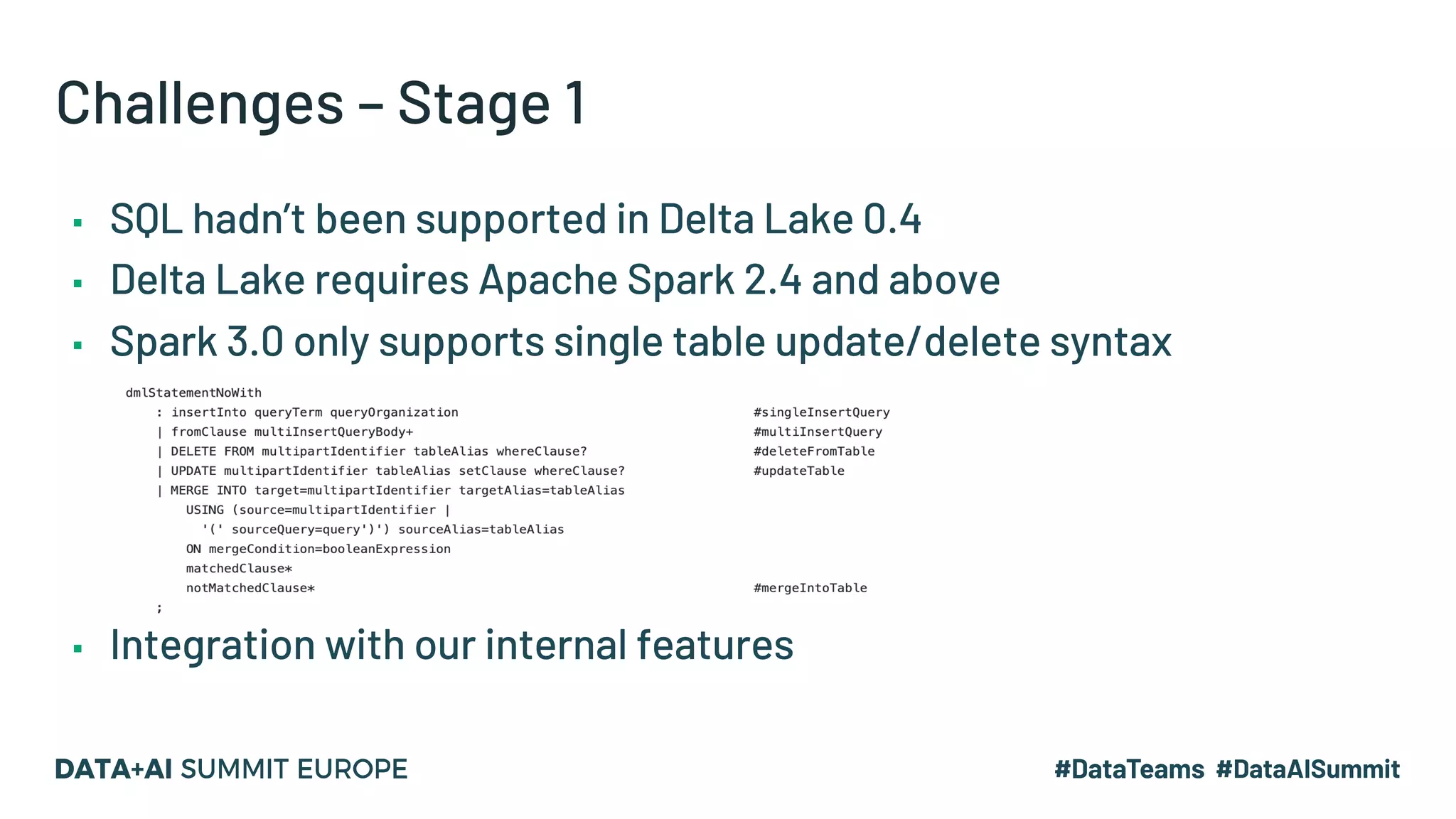 Challenges – Stage 1 ▪ SQL hadn’t been supported in Delta Lake 0.4 ▪ Delta Lake requires Apache Spark 2.4 and above ▪ Spark 3.0 only supports single table update/delete syntax ▪ Integration with our internal features 