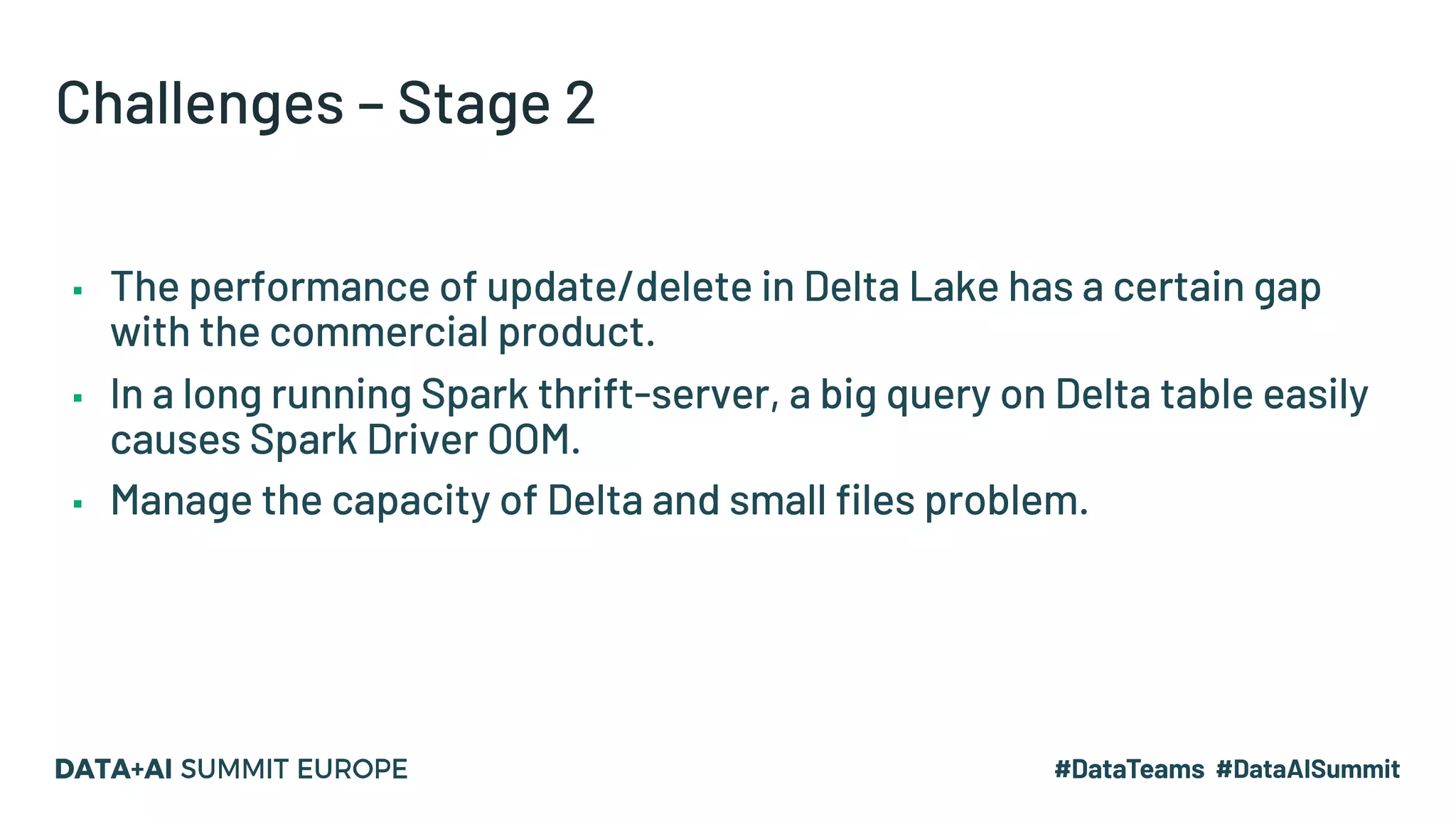 Challenges – Stage 2 ▪ The performance of update/delete in Delta Lake has a certain gap with the commercial product. ▪ In a long running Spark thrift-server, a big query on Delta table easily causes Spark Driver OOM. ▪ Manage the capacity of Delta and small files problem. 