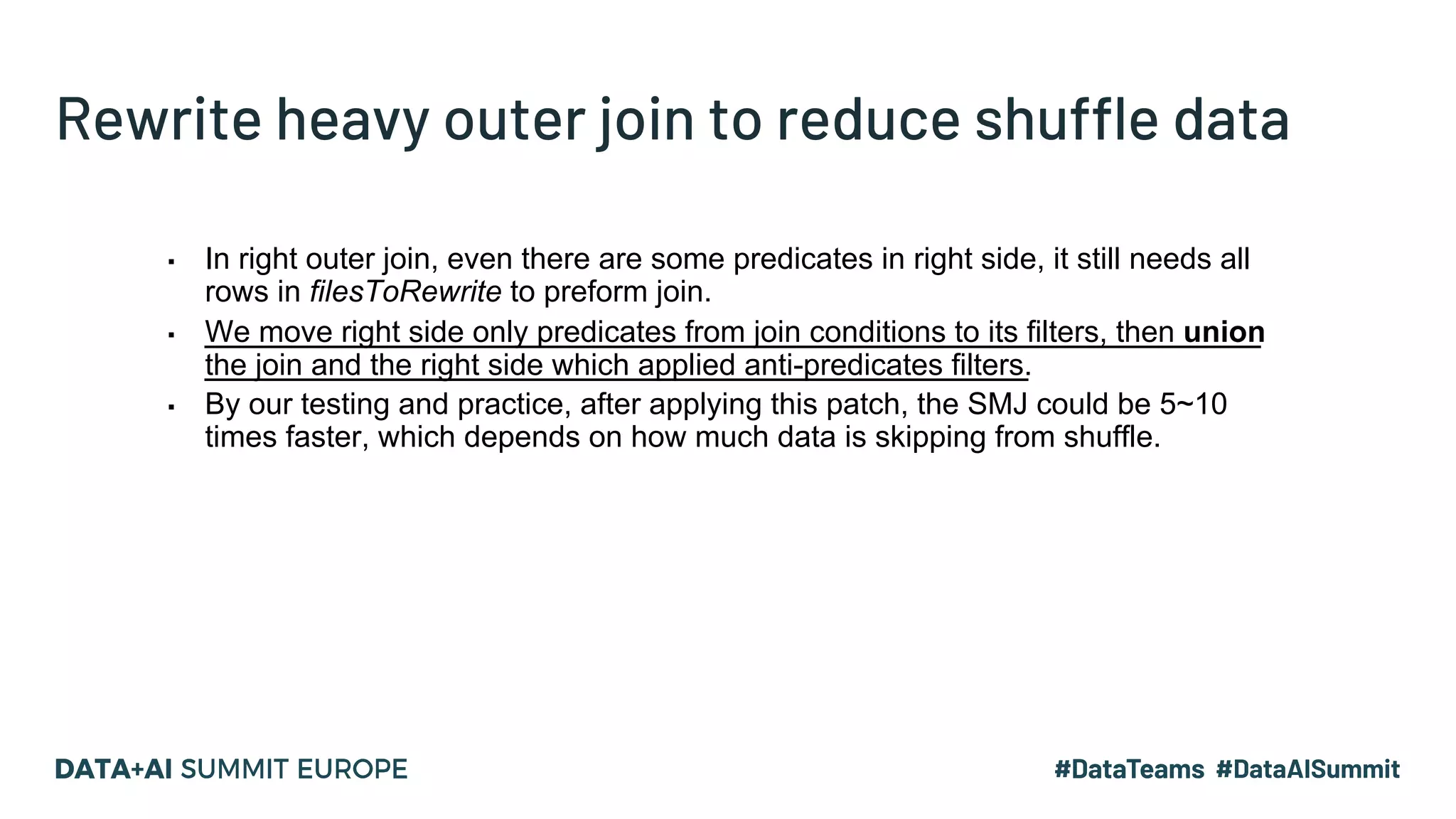 Rewrite heavy outer join to reduce shuffle data ▪ In right outer join, even there are some predicates in right side, it still needs all rows in filesToRewrite to preform join. ▪ We move right side only predicates from join conditions to its filters, then union the join and the right side which applied anti-predicates filters. ▪ By our testing and practice, after applying this patch, the SMJ could be 5~10 times faster, which depends on how much data is skipping from shuffle. 