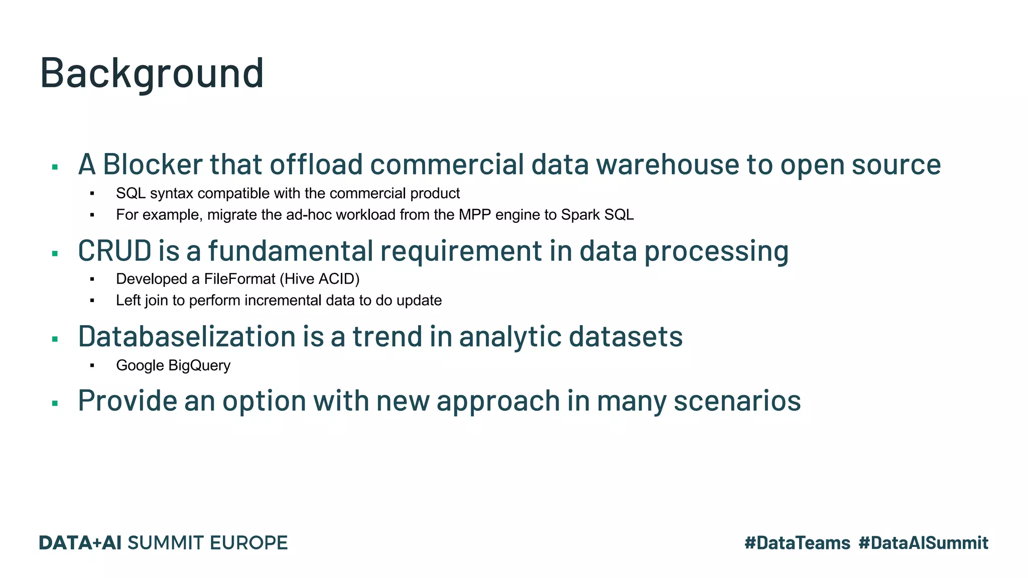 Background ▪ A Blocker that offload commercial data warehouse to open source ▪ SQL syntax compatible with the commercial product ▪ For example, migrate the ad-hoc workload from the MPP engine to Spark SQL ▪ CRUD is a fundamental requirement in data processing ▪ Developed a FileFormat (Hive ACID) ▪ Left join to perform incremental data to do update ▪ Databaselization is a trend in analytic datasets ▪ Google BigQuery ▪ Provide an option with new approach in many scenarios 