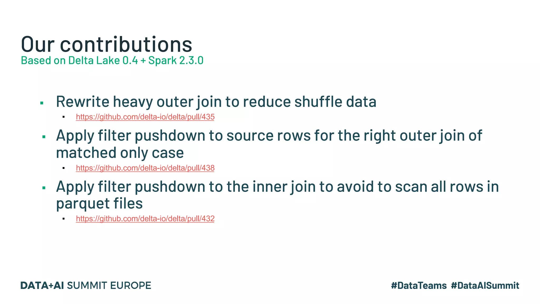 Our contributions Based on Delta Lake 0.4 + Spark 2.3.0 ▪ Rewrite heavy outer join to reduce shuffle data ▪ https://github.com/delta-io/delta/pull/435 ▪ Apply filter pushdown to source rows for the right outer join of matched only case ▪ https://github.com/delta-io/delta/pull/438 ▪ Apply filter pushdown to the inner join to avoid to scan all rows in parquet files ▪ https://github.com/delta-io/delta/pull/432 