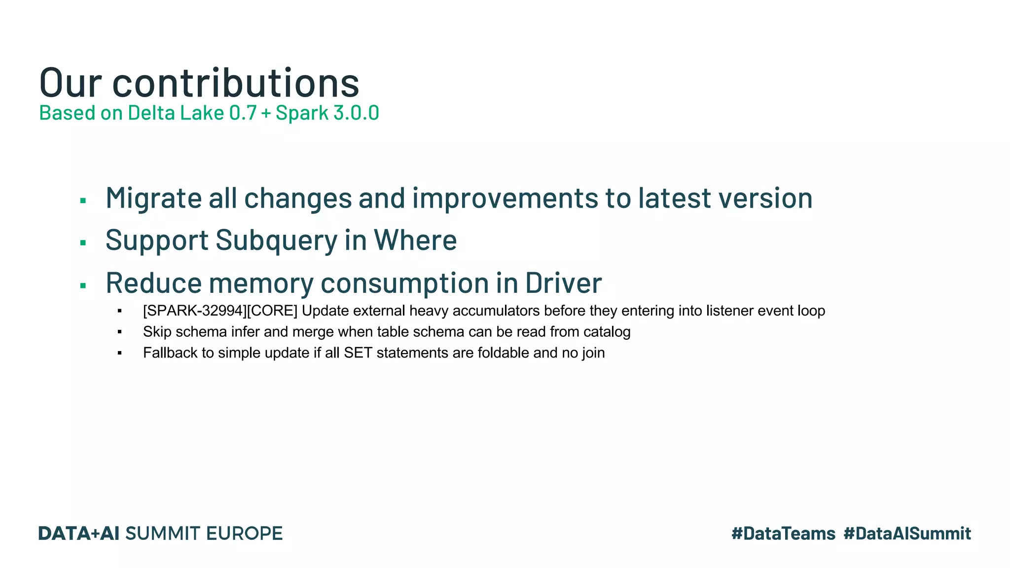 Our contributions Based on Delta Lake 0.7 + Spark 3.0.0 ▪ Migrate all changes and improvements to latest version ▪ Support Subquery in Where ▪ Reduce memory consumption in Driver ▪ [SPARK-32994][CORE] Update external heavy accumulators before they entering into listener event loop ▪ Skip schema infer and merge when table schema can be read from catalog ▪ Fallback to simple update if all SET statements are foldable and no join 
