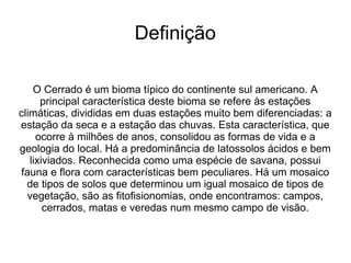 Definição

    O Cerrado é um bioma típico do continente sul americano. A
      principal característica deste bioma se refere às estações
climáticas, divididas em duas estações muito bem diferenciadas: a
estação da seca e a estação das chuvas. Esta característica, que
     ocorre à milhões de anos, consolidou as formas de vida e a
geologia do local. Há a predominância de latossolos ácidos e bem
   lixiviados. Reconhecida como uma espécie de savana, possui
fauna e flora com características bem peculiares. Há um mosaico
  de tipos de solos que determinou um igual mosaico de tipos de
  vegetação, são as fitofisionomias, onde encontramos: campos,
       cerrados, matas e veredas num mesmo campo de visão.
 
