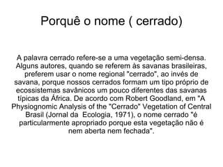 Porquê o nome ( cerrado)

  A palavra cerrado refere-se a uma vegetação semi-densa.
 Alguns autores, quando se referem às savanas brasileiras,
     preferem usar o nome regional "cerrado", ao invés de
 savana, porque nossos cerrados formam um tipo próprio de
 ecossistemas savânicos um pouco diferentes das savanas
  típicas da África. De acordo com Robert Goodland, em "A
Physiognomic Analysis of the "Cerrado" Vegetation of Central
     Brasil (Jornal da Ecologia, 1971), o nome cerrado "é
   particularmente apropriado porque esta vegetação não é
                   nem aberta nem fechada".
 