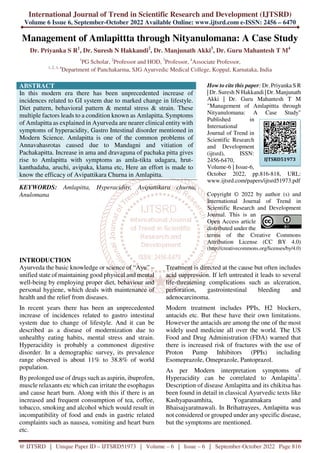 International Journal of Trend in Scientific Research and Development (IJTSRD)
Volume 6 Issue 6, September-October 2022 Available Online: www.ijtsrd.com e-ISSN: 2456 – 6470
@ IJTSRD | Unique Paper ID – IJTSRD51973 | Volume – 6 | Issue – 6 | September-October 2022 Page 816
Management of Amlapittta through Nityanulomana: A Case Study
Dr. Priyanka S R1
, Dr. Suresh N Hakkandi2
, Dr. Manjunath Akki3
, Dr. Guru Mahantesh T M4
1
PG Scholar, 2
Professor and HOD, 3
Professor, 4
Associate Professor,
1, 2, 3, 4
Department of Panchakarma, SJG Ayurvedic Medical College, Koppal, Karnataka, India
ABSTRACT
In this modern era there has been unprecedented increase of
incidences related to GI system due to marked change in lifestyle.
Diet pattern, behavioral pattern & mental stress & strain. These
multiple factors leads to a condition known as Amlapitta. Symptoms
of Amlapitta as explained in Ayurveda are nearer clinical entity with
symptoms of hyperacidity, Gastro Intestinal disorder mentioned in
Modern Science. Amlapitta is one of the common problems of
Annavahasrotas caused due to Mandagni and vitiation of
Pachakapitta. Increase in ama and dravaguna of pachaka pitta gives
rise to Amlapitta with symptoms as amla-tikta udagara, hrut-
kanthadaha, aruchi, avipaka, klama etc, Here an effort is made to
know the efficacy of Avipattikara Churna in Amlapitta.
KEYWORDS: Amlapitta, Hyperacidity, Avipattikara churna,
Anulomana
How to cite this paper: Dr. Priyanka S R
| Dr. Suresh N Hakkandi | Dr. Manjunath
Akki | Dr. Guru Mahantesh T M
"Management of Amlapittta through
Nityanulomana: A Case Study"
Published in
International
Journal of Trend in
Scientific Research
and Development
(ijtsrd), ISSN:
2456-6470,
Volume-6 | Issue-6,
October 2022, pp.816-818, URL:
www.ijtsrd.com/papers/ijtsrd51973.pdf
Copyright © 2022 by author (s) and
International Journal of Trend in
Scientific Research and Development
Journal. This is an
Open Access article
distributed under the
terms of the Creative Commons
Attribution License (CC BY 4.0)
(http://creativecommons.org/licenses/by/4.0)
INTRODUCTION
Ayurveda the basic knowledge or science of “Ayu” –
unified state of maintaining good physical and mental
well-being by employing proper diet, behaviour and
personal hygiene, which deals with maintenance of
health and the relief from diseases.
In recent years there has been an unprecedented
increase of incidences related to gastro intestinal
system due to change of lifestyle. And it can be
described as a disease of modernization due to
unhealthy eating habits, mental stress and strain.
Hyperacidity is probably a commonest digestive
disorder. In a demographic survey, its prevalence
range observed is about 11% to 38.8% of world
population.
By prolonged use of drugs such as aspirin, ibuprofen,
muscle relaxants etc which can irritate the esophagus
and cause heart burn. Along with this if there is an
increased and frequent consumption of tea, coffee,
tobacco, smoking and alcohol which would result in
incompatibility of food and ends in gastric related
complaints such as nausea, vomiting and heart burn
etc.
Treatment is directed at the cause but often includes
acid suppression. If left untreated it leads to several
life-threatening complications such as ulceration,
perforation, gastrointestinal bleeding and
adenocarcinoma.
Modern treatment includes PPIs, H2 blockers,
antacids etc. But these have their own limitations.
However the antacids are among the one of the most
widely used medicine all over the world. The US
Food and Drug Administration (FDA) warned that
there is increased risk of fractures with the use of
Proton Pump Inhibitors (PPIs) including
Esomeprazole, Omeprazole, Pantoprazol.
As per Modern interpretation symptoms of
Hyperacidity can be correlated to Amlapitta1
.
Description of disease Amlapitta and its chikitsa has
been found in detail in classical Ayurvedic texts like
Kashyapasamhita, Yogaratnakara and
Bhaisajyaratnawali. In Brihatrayees, Amlapitta was
not considered or grouped under any specific disease,
but the symptoms are mentioned.
IJTSRD51973
 