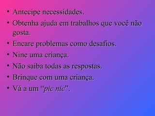 •
•
•
•
•
•
•

Antecipe necessidades.
Obtenha ajuda em trabalhos que você não
gosta.
Encare problemas como desafios.
Nine uma criança.
Não saiba todas as respostas.
Brinque com uma criança.
Vá a um “pic nic”.

 