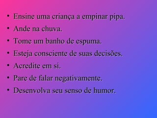 • Ensine uma criança a empinar pipa.
• Ande na chuva.
• Tome um banho de espuma.
• Esteja consciente de suas decisões.
• Acredite em si.
• Pare de falar negativamente.
• Desenvolva seu senso de humor.

 