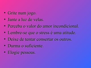 •
•
•
•
•
•
•

Grite num jogo.
Jante a luz de velas.
Perceba o valor do amor incondicional.
Lembre-se que o stress é uma atitude.
Deixe de tentar consertar os outros.
Durma o suficiente.
Elogie pessoas.

 