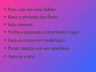• Pare com um mau hábito.
• Sinta o perfume das flores.
• Seja otimista.
• Ponha a segurança em primeiro lugar.
• Faça as coisa com moderação.
• Preste atenção em sua aparência.
• Aprecie a arte.

 