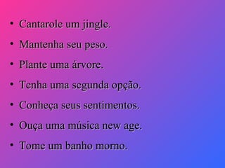 • Cantarole um jingle.
• Mantenha seu peso.
• Plante uma árvore.
• Tenha uma segunda opção.
• Conheça seus sentimentos.
• Ouça uma música new age.
• Tome um banho morno.

 
