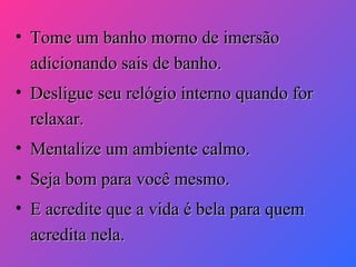 • Tome um banho morno de imersão
adicionando sais de banho.
• Desligue seu relógio interno quando for
relaxar.
• Mentalize um ambiente calmo.
• Seja bom para você mesmo.
• E acredite que a vida é bela para quem
acredita nela.

 