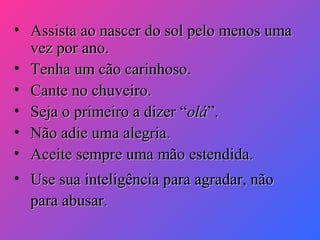 • Assista ao nascer do sol pelo menos uma
vez por ano.
• Tenha um cão carinhoso.
• Cante no chuveiro.
• Seja o primeiro a dizer “olá”.
• Não adie uma alegria.
• Aceite sempre uma mão estendida.
• Use sua inteligência para agradar, não
para abusar.

 
