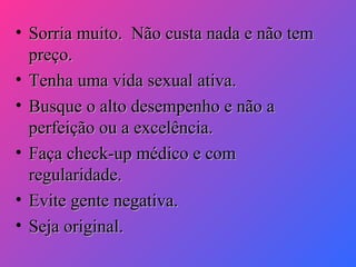 • Sorria muito. Não custa nada e não tem
preço.
• Tenha uma vida sexual ativa.
• Busque o alto desempenho e não a
perfeição ou a excelência.
• Faça check-up médico e com
regularidade.
• Evite gente negativa.
• Seja original.

 