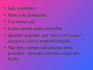 •
•
•
•
•

Seja romântico.
Beba leite desnatado.
Use menos sal.
Coma menos carne vermelha.
Quando elogiado, um “muito obrigado”
sincero é a única resposta exigida.
• Não perca tempo lamentando erros
passados. Aprenda com eles e siga em
frente.

 