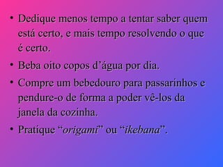 • Dedique menos tempo a tentar saber quem
está certo, e mais tempo resolvendo o que
é certo.
• Beba oito copos d’água por dia.
• Compre um bebedouro para passarinhos e
pendure-o de forma a poder vê-los da
janela da cozinha.
• Pratique “origami” ou “ikebana”.

 