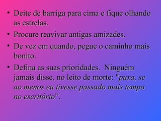 • Deite de barriga para cima e fique olhando
as estrelas.
• Procure reavivar antigas amizades.
• De vez em quando, pegue o caminho mais
bonito.
• Defina as suas prioridades. Ninguém
jamais disse, no leito de morte: "puxa, se
ao menos eu tivesse passado mais tempo
no escritório”.

 