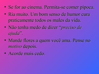 •
•

Se for ao cinema. Permita-se comer pipoca.
Ria muito. Um bom senso de humor cura
praticamente todos os males da vida.
• Não tenha medo de dizer “preciso de
ajuda”.
• Mande flores a quem você ama. Pense no
motivo depois.
• Acorde mais cedo.

 