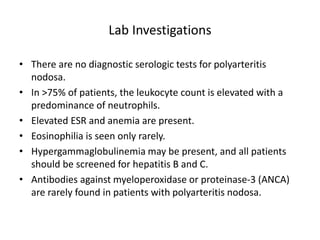 Lab Investigations
• There are no diagnostic serologic tests for polyarteritis
nodosa.
• In >75% of patients, the leukocyte count is elevated with a
predominance of neutrophils.
• Elevated ESR and anemia are present.
• Eosinophilia is seen only rarely.
• Hypergammaglobulinemia may be present, and all patients
should be screened for hepatitis B and C.
• Antibodies against myeloperoxidase or proteinase-3 (ANCA)
are rarely found in patients with polyarteritis nodosa.
 