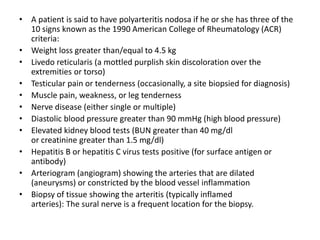 • A patient is said to have polyarteritis nodosa if he or she has three of the
10 signs known as the 1990 American College of Rheumatology (ACR)
criteria:
• Weight loss greater than/equal to 4.5 kg
• Livedo reticularis (a mottled purplish skin discoloration over the
extremities or torso)
• Testicular pain or tenderness (occasionally, a site biopsied for diagnosis)
• Muscle pain, weakness, or leg tenderness
• Nerve disease (either single or multiple)
• Diastolic blood pressure greater than 90 mmHg (high blood pressure)
• Elevated kidney blood tests (BUN greater than 40 mg/dl
or creatinine greater than 1.5 mg/dl)
• Hepatitis B or hepatitis C virus tests positive (for surface antigen or
antibody)
• Arteriogram (angiogram) showing the arteries that are dilated
(aneurysms) or constricted by the blood vessel inflammation
• Biopsy of tissue showing the arteritis (typically inflamed
arteries): The sural nerve is a frequent location for the biopsy.
 