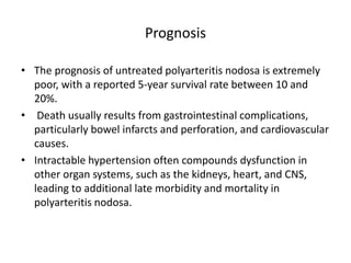 Prognosis
• The prognosis of untreated polyarteritis nodosa is extremely
poor, with a reported 5-year survival rate between 10 and
20%.
• Death usually results from gastrointestinal complications,
particularly bowel infarcts and perforation, and cardiovascular
causes.
• Intractable hypertension often compounds dysfunction in
other organ systems, such as the kidneys, heart, and CNS,
leading to additional late morbidity and mortality in
polyarteritis nodosa.
 