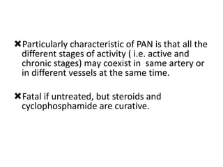 Particularly characteristic of PAN is that all the
different stages of activity ( i.e. active and
chronic stages) may coexist in same artery or
in different vessels at the same time.
Fatal if untreated, but steroids and
cyclophosphamide are curative.
 